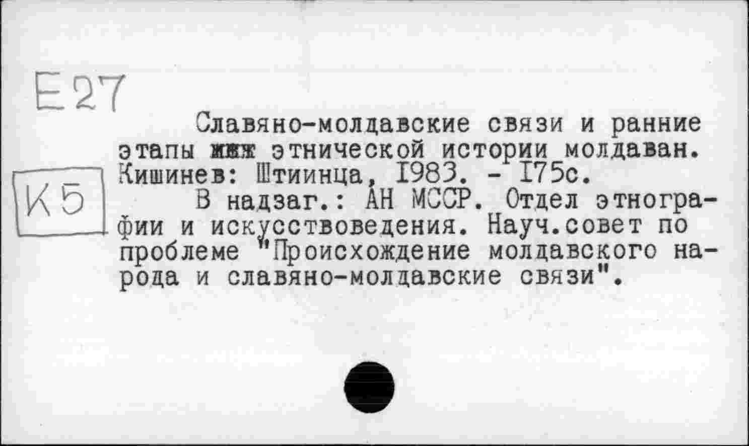 ﻿[к b
Славяно-молдавские связи и ранние этапы жжж этнической истории молдаван. Кишинев: Штиинца, 1983. - 175с.
В надзаг.: АН МООР. Отдел этнографии и искусствоведения. Науч.совет по проблеме ¥,Происхоадение молдавского народа и славяно-молдавские связи”.